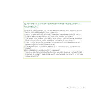 Risk Committee Resource Guide 61
Questions to ask to encourage continual improvement in
risk oversight:
•	How do we evaluate the CEO, CFO, chief audit executive, and other senior positions in terms of
their risk awareness and approach to risk management?
•	How are we working with management and stakeholders (especially shareholders) to help the
enterprise balance demands for short-term performance and long-term prosperity?
•	What are our ethical and legal responsibilities for risk oversight in energy efficiency, water usage,
labour practices, and other areas of sustainability, and how are we meeting them?
•	Where is the line between risk oversight and risk management? How do we practice the right
balance that characterises sound risk governance?
•	What assurance is the risk committee obtaining on the effectiveness of the risk management
function?
•	How embedded is the risk culture within the organisation?
•	How do we keep the risk committee from becoming stale, set in its ways, or merely pro forma in
its approach to oversight? How do we stay open to opportunities to improve when we believe our
methods are working?
 