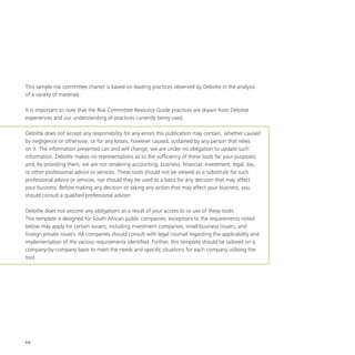 64
This sample risk committee charter is based on leading practices observed by Deloitte in the analysis
of a variety of materials.
It is important to note that the Risk Committee Resource Guide practices are drawn from Deloitte
experiences and our understanding of practices currently being used.
Deloitte does not accept any responsibility for any errors this publication may contain, whether caused
by negligence or otherwise, or for any losses, however caused, sustained by any person that relies
on it. The information presented can and will change; we are under no obligation to update such
information. Deloitte makes no representations as to the sufficiency of these tools for your purposes,
and, by providing them, we are not rendering accounting, business, financial, investment, legal, tax,
or other professional advice or services. These tools should not be viewed as a substitute for such
professional advice or services, nor should they be used as a basis for any decision that may affect
your business. Before making any decision or taking any action that may affect your business, you
should consult a qualified professional adviser.
Deloitte does not assume any obligations as a result of your access to or use of these tools.
This template is designed for South African public companies; exceptions to the requirements noted
below may apply for certain issuers, including investment companies, small-business issuers, and
foreign private issuers. All companies should consult with legal counsel regarding the applicability and
implementation of the various requirements identified. Further, this template should be tailored on a
company-by-company basis to meet the needs and specific situations for each company utilising the
tool.
 