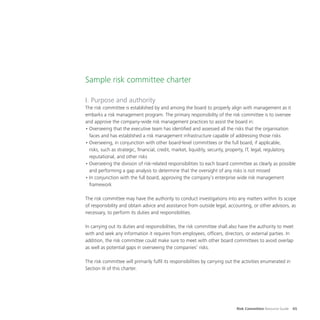 Risk Committee Resource Guide 65
Sample risk committee charter
I. Purpose and authority
The risk committee is established by and among the board to properly align with management as it
embarks a risk management program. The primary responsibility of the risk committee is to oversee
and approve the company-wide risk management practices to assist the board in:
•	Overseeing that the executive team has identified and assessed all the risks that the organisation
faces and has established a risk management infrastructure capable of addressing those risks
•	Overseeing, in conjunction with other board-level committees or the full board, if applicable,
risks, such as strategic, financial, credit, market, liquidity, security, property, IT, legal, regulatory,
reputational, and other risks
•	Overseeing the division of risk-related responsibilities to each board committee as clearly as possible
and performing a gap analysis to determine that the oversight of any risks is not missed
•	In conjunction with the full board, approving the company’s enterprise wide risk management
framework
The risk committee may have the authority to conduct investigations into any matters within its scope
of responsibility and obtain advice and assistance from outside legal, accounting, or other advisors, as
necessary, to perform its duties and responsibilities.
In carrying out its duties and responsibilities, the risk committee shall also have the authority to meet
with and seek any information it requires from employees, officers, directors, or external parties. In
addition, the risk committee could make sure to meet with other board committees to avoid overlap
as well as potential gaps in overseeing the companies’ risks.
The risk committee will primarily fulfil its responsibilities by carrying out the activities enumerated in
Section III of this charter.
 