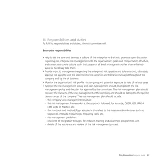 Risk Committee Resource Guide 67
III. Responsibilities and duties
To fulfil its responsibilities and duties, the risk committee will:
Enterprise responsibilities
•	Help to set the tone and develop a culture of the enterprise vis-à-vis risk, promote open discussion
regarding risk, integrate risk management into the organisation’s goals and compensation structure,
and create a corporate culture such that people at all levels manage risks rather than reflexively
avoid or heedlessly take them
•	Provide input to management regarding the enterprise’s risk appetite and tolerance and, ultimately,
approve risk appetite and the statement of risk appetite and tolerance messaged throughout the
company and by line of business
•	Monitor the organisation’s risk profile - its on-going and potential exposure to risks of various types
•	Approve the risk management policy and plan. Management should develop both the risk
management policy and the plan for approval by the committee. The risk management plan should
consider the maturity of the risk management of the company and should be tailored to the specific
circumstances of the company. The risk management plan should include:
-	 the company’s risk management structure
-	 the risk management framework i.e. the approach followed, for instance, COSO, ISO, IRMSA
ERM Code of Practice, etc.
-	 the standards and methodology adopted – this refers to the measureable milestones such as
tolerances, intervals, frequencies, frequency rates, etc.
-	 risk management guidelines
-	 reference to integration through, for instance, training and awareness programmes, and
-	 details of the assurance and review of the risk management process.
 