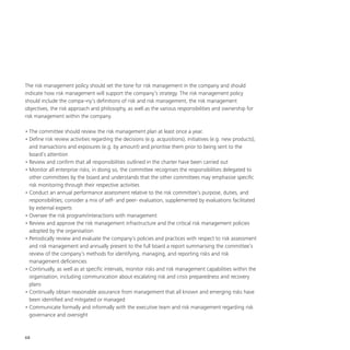 68
The risk management policy should set the tone for risk management in the company and should
indicate how risk management will support the company’s strategy. The risk management policy
should include the compa¬ny’s definitions of risk and risk management, the risk management
objectives, the risk approach and philosophy, as well as the various responsibilities and ownership for
risk management within the company.
•	The committee should review the risk management plan at least once a year.
•	Define risk review activities regarding the decisions (e.g. acquisitions), initiatives (e.g. new products),
and transactions and exposures (e.g. by amount) and prioritise them prior to being sent to the
board’s attention
•	Review and confirm that all responsibilities outlined in the charter have been carried out
•	Monitor all enterprise risks; in doing so, the committee recognises the responsibilities delegated to
other committees by the board and understands that the other committees may emphasise specific
risk monitoring through their respective activities
•	Conduct an annual performance assessment relative to the risk committee’s purpose, duties, and
responsibilities; consider a mix of self- and peer- evaluation, supplemented by evaluations facilitated
by external experts
•	Oversee the risk program/interactions with management
•	Review and approve the risk management infrastructure and the critical risk management policies
adopted by the organisation
•	Periodically review and evaluate the company’s policies and practices with respect to risk assessment
and risk management and annually present to the full board a report summarising the committee’s
review of the company’s methods for identifying, managing, and reporting risks and risk
management deficiencies
•	Continually, as well as at specific intervals, monitor risks and risk management capabilities within the
organisation, including communication about escalating risk and crisis preparedness and recovery
plans
•	Continually obtain reasonable assurance from management that all known and emerging risks have
been identified and mitigated or managed
•	Communicate formally and informally with the executive team and risk management regarding risk
governance and oversight
 