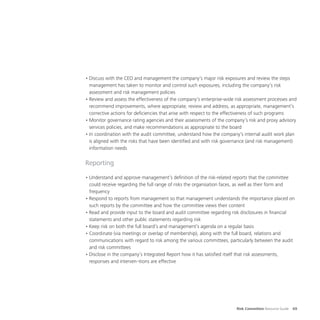 Risk Committee Resource Guide 69
•	Discuss with the CEO and management the company’s major risk exposures and review the steps
management has taken to monitor and control such exposures, including the company’s risk
assessment and risk management policies
•	Review and assess the effectiveness of the company’s enterprise-wide risk assessment processes and
recommend improvements, where appropriate; review and address, as appropriate, management’s
corrective actions for deficiencies that arise with respect to the effectiveness of such programs
•	Monitor governance rating agencies and their assessments of the company’s risk and proxy advisory
services policies, and make recommendations as appropriate to the board
•	In coordination with the audit committee, understand how the company’s internal audit work plan
is aligned with the risks that have been identified and with risk governance (and risk management)
information needs
Reporting
•	Understand and approve management’s definition of the risk-related reports that the committee
could receive regarding the full range of risks the organisation faces, as well as their form and
frequency
•	Respond to reports from management so that management understands the importance placed on
such reports by the committee and how the committee views their content
•	Read and provide input to the board and audit committee regarding risk disclosures in financial
statements and other public statements regarding risk
•	Keep risk on both the full board’s and management’s agenda on a regular basis
•	Coordinate (via meetings or overlap of membership), along with the full board, relations and
communications with regard to risk among the various committees, particularly between the audit
and risk committees
•	Disclose in the company’s Integrated Report how it has satisfied itself that risk assessments,
responses and interven¬tions are effective
 