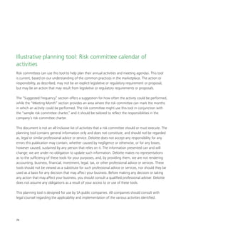 74
Illustrative planning tool: Risk committee calendar of
activities
Risk committees can use this tool to help plan their annual activities and meeting agendas. This tool
is current, based on our understanding of the common practices in the marketplace. The action or
responsibility, as described, may not be an explicit legislative or regulatory requirement or proposal,
but may be an action that may result from legislative or regulatory requirements or proposals.
The “Suggested Frequency” section offers a suggestion for how often the activity could be performed,
while the “Meeting Month” section provides an area where the risk committee can mark the months
in which an activity could be performed. The risk committee might use this tool in conjunction with
the “sample risk committee charter,” and it should be tailored to reflect the responsibilities in the
company’s risk committee charter.
This document is not an all-inclusive list of activities that a risk committee should or must execute. The
planning tool contains general information only and does not constitute, and should not be regarded
as, legal or similar professional advice or service. Deloitte does not accept any responsibility for any
errors this publication may contain, whether caused by negligence or otherwise, or for any losses,
however caused, sustained by any person that relies on it. The information presented can and will
change; we are under no obligation to update such information. Deloitte makes no representations
as to the sufficiency of these tools for your purposes, and, by providing them, we are not rendering
accounting, business, financial, investment, legal, tax, or other professional advice or services. These
tools should not be viewed as a substitute for such professional advice or services, nor should they be
used as a basis for any decision that may affect your business. Before making any decision or taking
any action that may affect your business, you should consult a qualified professional adviser. Deloitte
does not assume any obligations as a result of your access to or use of these tools.
This planning tool is designed for use by SA public companies. All companies should consult with
legal counsel regarding the applicability and implementation of the various activities identified.
 