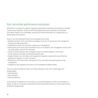 82
Risk committee performance evaluation
While there is currently not a legal or regulatory requirement for board risk committees to complete
a performance evaluation, King III recommends regular performance evaluations for all board
committees. Based on our knowledge, assessing committee performance on a regular basis is a
leading governance practice.
Areas of risk committee performance to be evaluated may include:
•	Breadth and depth of the committee’s knowledge of risk and risk governance and management
(including on-going education)
•	Independence of the risk committee members from management
•	Performance of the chair of the committee and his or her relations with management and the chief
risk officer (CRO), and with the committee
•	Clarity of communications with management about risk and the degree to which these
communications have been understood and acted upon
•	Quality of board, risk committee, and management responses to potential or actual financial,
operational, regulatory, or other risk events
•	Effectiveness of the information received by the risk committee and reporting about risk by
management
•	Engagement with regulators and others on risk management-related matters
There are several methods for board committee evaluations, each with its advantages and
disadvantages:
•	Self-evaluation
•	Peer evaluation
•	External evaluation
In the absence of regulations to the contrary, an annual self-evaluation of the risk committee as a
whole, as well as an evaluation conducted with external specialists every two or three years may be
beneficial and appropriate.
 