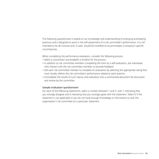 Risk Committee Resource Guide 83
The following questionnaire is based on our knowledge and understanding of emerging and leading
practices and is designed to assist in the self-assessment of a risk committee’s performance. It is not
intended to be all inclusive and, if used, should be modified to accommodate a company’s specific
circumstances.
When completing the performance evaluation, consider the following process:
•	Select a coordinator and establish a timeline for the process
•	In addition to risk committee members completing the form as a self-evaluation, ask individuals
who interact with the risk committee members to provide feedback
•	Ask each risk committee member to complete an evaluation by selecting the appropriate rating that
most closely reflects the risk committee’s performance related to each practice
•	Consolidate the results of such inquiry and evaluation into a summarised document for discussion
and review by the committee
Sample evaluation questionnaire
For each of the following statements, select a number between 1 and 5, with 1 indicating that
you strongly disagree and 5 indicating that you strongly agree with the statement. Select 0 if the
statement is not applicable or you do not have enough knowledge or information to rank the
organisation’s risk committee on a particular statement.
 