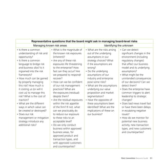 Risk Committee Resource Guide 91
Representative questions that the board might ask in managing board-level risks
Managing known risk areas Identifying the unknown
• Is there a common
understanding of risk and
opportunity?
• Is there a common
language to bridge risk
and business silos? Is it
ingrained into the risk
framework?
• How much can be gained
by properly managing
this risk? How much is
it costing us (or will it
cost us) to manage this
risk? What is the cost of
inaction?
• What are the different
ways in which value can
be created or destroyed?
• Does our risk
management or mitigation
strategy introduce any
additional risks?
• What is the magnitude of
the known risk exposures
(inherent)?
• Are any of these risk
exposures life threatening
to the enterprise? How
fast can they occur? Are
we prepared to respond/
recover?
• How can we be confident
of our risk management
practices? What are
the exposures (residual)
despite them?
• Are the residual exposures
within the risk appetite
of the firm? If not, what
can we practicably do
to reduce our exposure
to these risks to an
acceptable level?
• Do we only conduct
business within approved
business areas, for
approved product and
transaction types, and
with approved customers
and counterparties?
• What are the risks arising
out of the underlying
assumptions in our
strategy choices? What
if the assumptions are
wrong?
• Do the underlying
assumptions of our
industry and enterprise
pose some risks?
• What are the assumptions
underlying our value
proposition and market
segmentation?
• Have the opposites of
these assumptions been
identified? What are the
implications of these on
our business?
• Can we detect
significant changes in the
environment (including
regulatory changes)
that affect our business
model and its underlying
assumptions?
• What might be the
unintended consequences
of our decisions? Can we
detect them?
• Does the enterprise have
common triggers to alert
leadership to strategic
changes?
• Does bad news travel fast
or have there been delays
in escalating negative
issues?
• How do we monitor for
potential new business
activity, new transaction
types, and new customers
and counterparties?
 