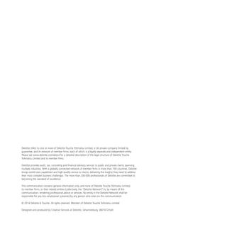 Deloitte refers to one or more of Deloitte Touche Tohmatsu Limited, a UK private company limited by
guarantee, and its network of member firms, each of which is a legally separate and independent entity.
Please see www.deloitte.com/about for a detailed description of the legal structure of Deloitte Touche
Tohmatsu Limited and its member firms.
Deloitte provides audit, tax, consulting and financial advisory services to public and private clients spanning
multiple industries. With a globally connected network of member firms in more than 150 countries, Deloitte
brings world-class capabilities and high-quality service to clients, delivering the insights they need to address
their most complex business challenges. The more than 200 000 professionals of Deloitte are committed to
becoming the standard of excellence.
This communication contains general information only, and none of Deloitte Touche Tohmatsu Limited,
its member firms, or their related entities (collectively, the “Deloitte Network”) is, by means of this
communication, rendering professional advice or services. No entity in the Deloitte Network shall be
responsible for any loss whatsoever sustained by any person who relies on this communication.
© 2014 Deloitte & Touche. All rights reserved. Member of Deloitte Touche Tohmatsu Limited
Designed and produced by Creative Services at Deloitte, Johannesburg. (807472/ryd)
 