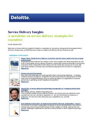 Service Delivery Insights
A newsletter on service delivery strategies for
executives
Fourth Quarter 2013
Welcome to Service Delivery Insights, Deloitte's e-newsletter for executives charged with leveraging Shared
Services, Outsourcing, and Offshoring to create a scalable and effective Service Delivery model.

Highlights of the month
Global Talent, Global Service Delivery: A practical, specific action guide in the face of large
market trends
Organizations that embrace the change of new, more capable and discerning talent can ask
more of their global service delivery functions, extend their brands and benefit from two-way
innovation flows. Organizations that cling to the old model may end up out of touch with
their target markets, and they may send trained employees into the arms of competitors.
Read more

Outsourcing Amid Complexity
New risks and challenges are surfacing with today’s outsourcing initiatives – including
complex outsourcing options, integration issues and governance requirements. If these
risks aren’t managed effectively, they can adversely impact an organization’s financial
performance, operating model integrity and reputation.
Read more

Ask the Pro: A service delivery transformation perspective on “emerging market talent
strategies”
Matt Szuhaj, director, Deloitte Consulting LLP
If you manage a global service delivery network, you should never be satisfied to hear
yourself say “we can’t do that in Argentina” or “we can’t find that kind of person in
Indonesia.” It’s time to evolve. Because your competition can, and will.
Read more
From Strategy to Execution: An Outsourcing Advisory Services compendium – Issue 2
The articles in our latest compendium are based on recent developments in the world of
outsourcing, insourcing and offshoring and offer insights on trends, approaches and
specific challenges organizations may face as they embark on their respective journeys.
Read more

 