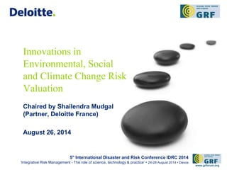 Innovations in 
Environmental, Social 
and Climate Change Risk 
Valuation 
Chaired by Shailendra Mudgal 
(Partner, Deloitte France) 
August 26, 2014 
5th International Disaster and Risk Conference IDRC 2014 
‘Integrative Risk Management - The role of science, technology & practice‘ • 24-28 August 2014 • Davos 
www.grforum.org 
 