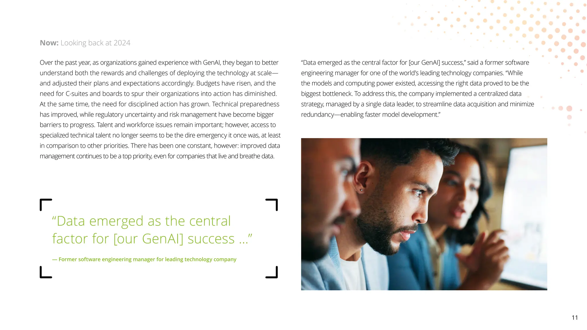 Over the past year, as organizations gained experience with GenAI, they began to better
understand both the rewards and challenges of deploying the technology at scale—
and adjusted their plans and expectations accordingly. Budgets have risen, and the
need for C-suites and boards to spur their organizations into action has diminished.
At the same time, the need for disciplined action has grown. Technical preparedness
has improved, while regulatory uncertainty and risk management have become bigger
barriers to progress. Talent and workforce issues remain important; however, access to
specialized technical talent no longer seems to be the dire emergency it once was, at least
in comparison to other priorities. There has been one constant, however: improved data
management continues to be a top priority, even for companies that live and breathe data.
“Data emerged as the central factor for [our GenAI] success,” said a former software
engineering manager for one of the world’s leading technology companies. “While
the models and computing power existed, accessing the right data proved to be the
biggest bottleneck. To address this, the company implemented a centralized data
strategy, managed by a single data leader, to streamline data acquisition and minimize
redundancy—enabling faster model development.”
Now: Looking back at 2024
“Data emerged as the central
factor for [our GenAI] success …”
— Former software engineering manager for leading technology company
11
 