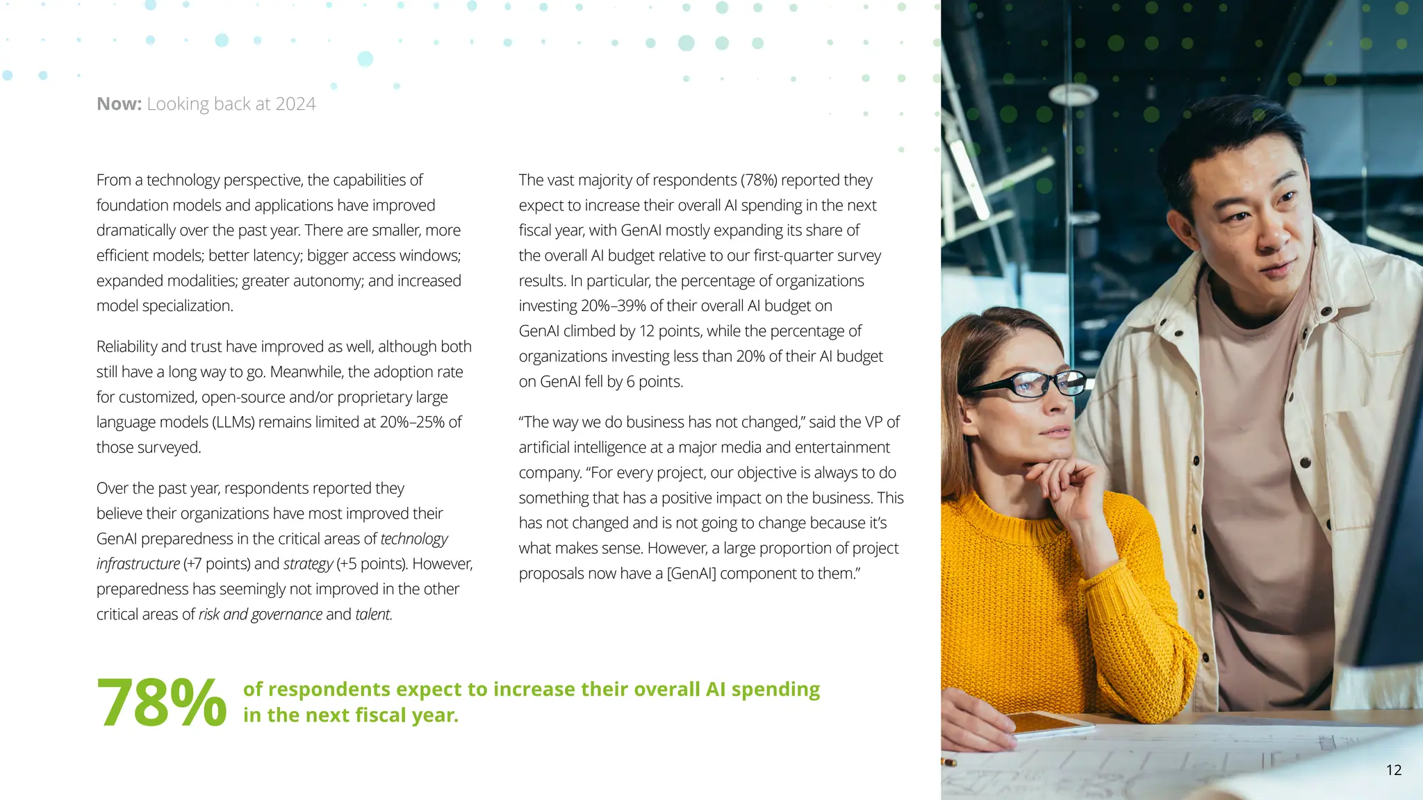 From a technology perspective, the capabilities of
foundation models and applications have improved
dramatically over the past year. There are smaller, more
efficient models; better latency; bigger access windows;
expanded modalities; greater autonomy; and increased
model specialization.
Reliability and trust have improved as well, although both
still have a long way to go. Meanwhile, the adoption rate
for customized, open-source and/or proprietary large
language models (LLMs) remains limited at 20%–25% of
those surveyed.
Over the past year, respondents reported they
believe their organizations have most improved their
GenAI preparedness in the critical areas of technology
infrastructure (+7 points) and strategy (+5 points). However,
preparedness has seemingly not improved in the other
critical areas of risk and governance and talent.
The vast majority of respondents (78%) reported they
expect to increase their overall AI spending in the next
fiscal year, with GenAI mostly expanding its share of
the overall AI budget relative to our first-quarter survey
results. In particular, the percentage of organizations
investing 20%–39% of their overall AI budget on
GenAI climbed by 12 points, while the percentage of
organizations investing less than 20% of their AI budget
on GenAI fell by 6 points.
“The way we do business has not changed,” said the VP of
artificial intelligence at a major media and entertainment
company. “For every project, our objective is always to do
something that has a positive impact on the business. This
has not changed and is not going to change because it’s
what makes sense. However, a large proportion of project
proposals now have a [GenAI] component to them.”
Now: Looking back at 2024
78% of respondents expect to increase their overall AI spending
in the next fiscal year.
12
 