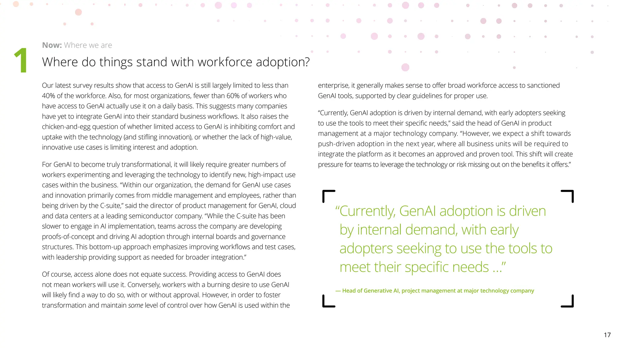 Where do things stand with workforce adoption?
Now: Where we are
1 Our latest survey results show that access to GenAI is still largely limited to less than
40% of the workforce. Also, for most organizations, fewer than 60% of workers who
have access to GenAI actually use it on a daily basis. This suggests many companies
have yet to integrate GenAI into their standard business workflows. It also raises the
chicken-and-egg question of whether limited access to GenAI is inhibiting comfort and
uptake with the technology (and stifling innovation), or whether the lack of high-value,
innovative use cases is limiting interest and adoption.
For GenAI to become truly transformational, it will likely require greater numbers of
workers experimenting and leveraging the technology to identify new, high-impact use
cases within the business. “Within our organization, the demand for GenAI use cases
and innovation primarily comes from middle management and employees, rather than
being driven by the C-suite,” said the director of product management for GenAI, cloud
and data centers at a leading semiconductor company. “While the C-suite has been
slower to engage in AI implementation, teams across the company are developing
proofs-of-concept and driving AI adoption through internal boards and governance
structures. This bottom-up approach emphasizes improving workflows and test cases,
with leadership providing support as needed for broader integration.”
Of course, access alone does not equate success. Providing access to GenAI does
not mean workers will use it. Conversely, workers with a burning desire to use GenAI
will likely find a way to do so, with or without approval. However, in order to foster
transformation and maintain some level of control over how GenAI is used within the
enterprise, it generally makes sense to offer broad workforce access to sanctioned
GenAI tools, supported by clear guidelines for proper use.
“Currently, GenAI adoption is driven by internal demand, with early adopters seeking
to use the tools to meet their specific needs,” said the head of GenAI in product
management at a major technology company. “However, we expect a shift towards
push-driven adoption in the next year, where all business units will be required to
integrate the platform as it becomes an approved and proven tool. This shift will create
pressure for teams to leverage the technology or risk missing out on the benefits it offers.”
“
Currently, GenAI adoption is driven
by internal demand, with early
adopters seeking to use the tools to
meet their specific needs …”
— 
Head of Generative AI, project management at major technology company
17
 