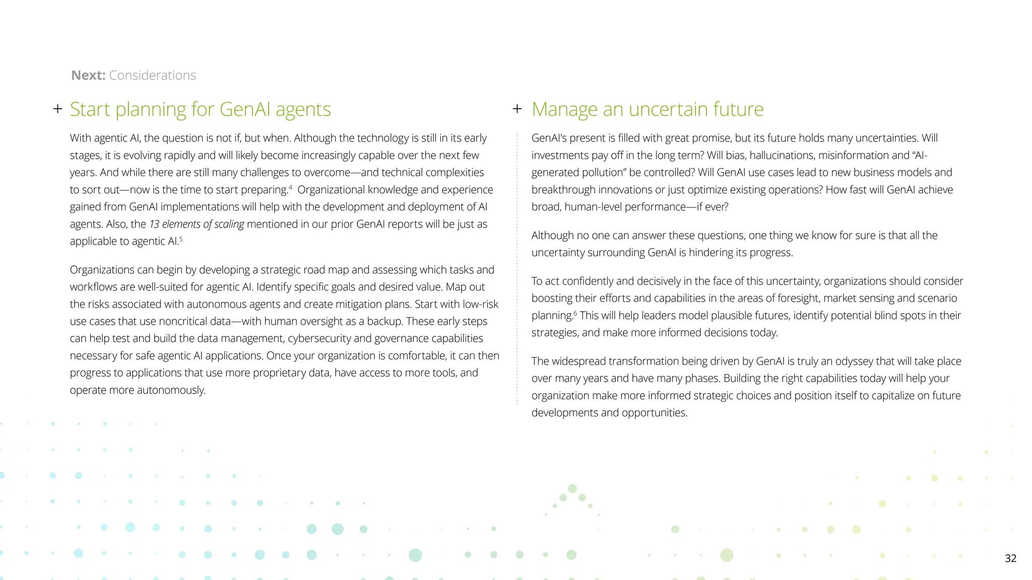 With agentic AI, the question is not if, but when. Although the technology is still in its early
stages, it is evolving rapidly and will likely become increasingly capable over the next few
years. And while there are still many challenges to overcome—and technical complexities
to sort out—now is the time to start preparing.4
Organizational knowledge and experience
gained from GenAI implementations will help with the development and deployment of AI
agents. Also, the 13 elements of scaling mentioned in our prior GenAI reports will be just as
applicable to agentic AI.5
Organizations can begin by developing a strategic road map and assessing which tasks and
workflows are well-suited for agentic AI. Identify specific goals and desired value. Map out
the risks associated with autonomous agents and create mitigation plans. Start with low-risk
use cases that use noncritical data—with human oversight as a backup. These early steps
can help test and build the data management, cybersecurity and governance capabilities
necessary for safe agentic AI applications. Once your organization is comfortable, it can then
progress to applications that use more proprietary data, have access to more tools, and
operate more autonomously.
Start planning for GenAI agents Manage an uncertain future
GenAI’s present is filled with great promise, but its future holds many uncertainties. Will
investments pay off in the long term? Will bias, hallucinations, misinformation and “AI-
generated pollution” be controlled? Will GenAI use cases lead to new business models and
breakthrough innovations or just optimize existing operations? How fast will GenAI achieve
broad, human-level performance—if ever?
Although no one can answer these questions, one thing we know for sure is that all the
uncertainty surrounding GenAI is hindering its progress.
To act confidently and decisively in the face of this uncertainty, organizations should consider
boosting their efforts and capabilities in the areas of foresight, market sensing and scenario
planning.6
This will help leaders model plausible futures, identify potential blind spots in their
strategies, and make more informed decisions today.
The widespread transformation being driven by GenAI is truly an odyssey that will take place
over many years and have many phases. Building the right capabilities today will help your
organization make more informed strategic choices and position itself to capitalize on future
developments and opportunities.
Next: Considerations
32
 