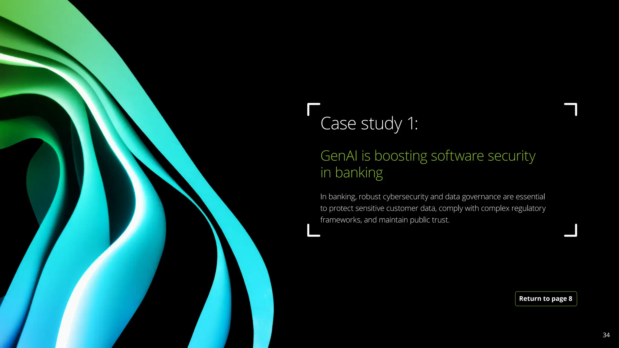 GenAI is boosting software security
in banking 			
In banking, robust cybersecurity and data governance are essential
to protect sensitive customer data, comply with complex regulatory
frameworks, and maintain public trust.
Case study 1:
Return to page 8
34
 