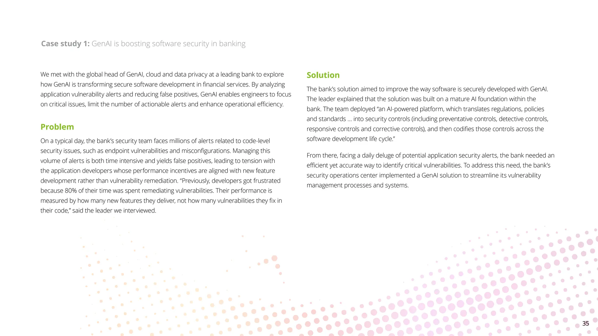 We met with the global head of GenAI, cloud and data privacy at a leading bank to explore
how GenAI is transforming secure software development in financial services. By analyzing
application vulnerability alerts and reducing false positives, GenAI enables engineers to focus
on critical issues, limit the number of actionable alerts and enhance operational efficiency.
Problem
On a typical day, the bank’s security team faces millions of alerts related to code-level
security issues, such as endpoint vulnerabilities and misconfigurations. Managing this
volume of alerts is both time intensive and yields false positives, leading to tension with
the application developers whose performance incentives are aligned with new feature
development rather than vulnerability remediation. “Previously, developers got frustrated
because 80% of their time was spent remediating vulnerabilities. Their performance is
measured by how many new features they deliver, not how many vulnerabilities they fix in
their code,” said the leader we interviewed.
Solution
The bank’s solution aimed to improve the way software is securely developed with GenAI.
The leader explained that the solution was built on a mature AI foundation within the
bank. The team deployed “an AI-powered platform, which translates regulations, policies
and standards … into security controls (including preventative controls, detective controls,
responsive controls and corrective controls), and then codifies those controls across the
software development life cycle.”
From there, facing a daily deluge of potential application security alerts, the bank needed an
efficient yet accurate way to identify critical vulnerabilities. To address this need, the bank’s
security operations center implemented a GenAI solution to streamline its vulnerability
management processes and systems.
Case study 1: GenAI is boosting software security in banking
35
 