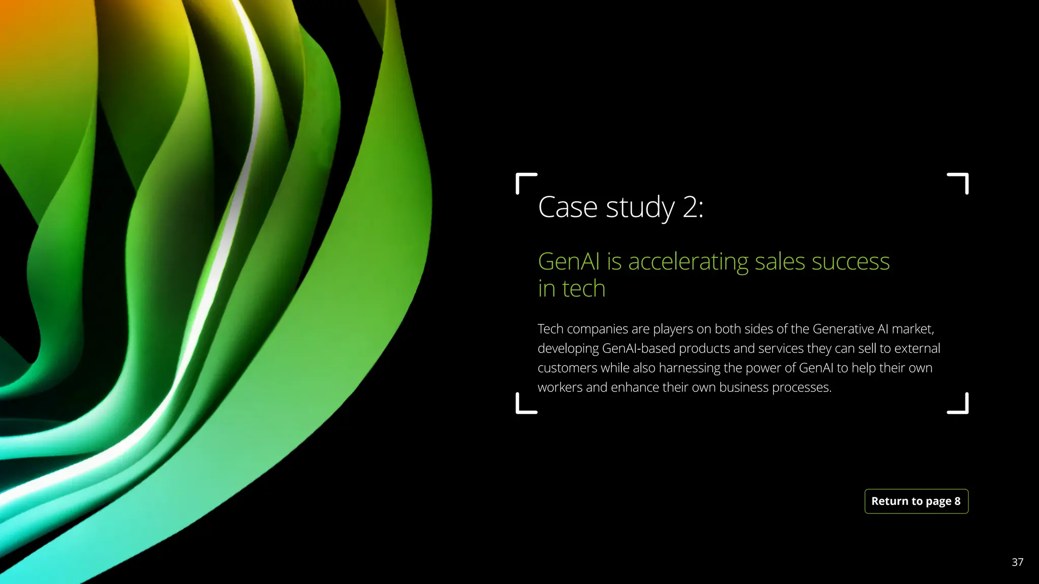 GenAI is accelerating sales success
in tech 			
Tech companies are players on both sides of the Generative AI market,
developing GenAI-based products and services they can sell to external
customers while also harnessing the power of GenAI to help their own
workers and enhance their own business processes.
Case study 2:
Return to page 8
37
 