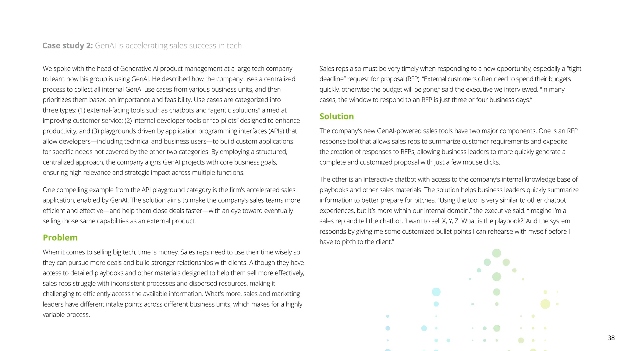 We spoke with the head of Generative AI product management at a large tech company
to learn how his group is using GenAI. He described how the company uses a centralized
process to collect all internal GenAI use cases from various business units, and then
prioritizes them based on importance and feasibility. Use cases are categorized into
three types: (1) external-facing tools such as chatbots and “agentic solutions” aimed at
improving customer service; (2) internal developer tools or “co-pilots” designed to enhance
productivity; and (3) playgrounds driven by application programming interfaces (APIs) that
allow developers—including technical and business users—to build custom applications
for specific needs not covered by the other two categories. By employing a structured,
centralized approach, the company aligns GenAI projects with core business goals,
ensuring high relevance and strategic impact across multiple functions.
One compelling example from the API playground category is the firm’s accelerated sales
application, enabled by GenAI. The solution aims to make the company’s sales teams more
efficient and effective—and help them close deals faster—with an eye toward eventually
selling those same capabilities as an external product.
Problem
When it comes to selling big tech, time is money. Sales reps need to use their time wisely so
they can pursue more deals and build stronger relationships with clients. Although they have
access to detailed playbooks and other materials designed to help them sell more effectively,
sales reps struggle with inconsistent processes and dispersed resources, making it
challenging to efficiently access the available information. What’s more, sales and marketing
leaders have different intake points across different business units, which makes for a highly
variable process.
Sales reps also must be very timely when responding to a new opportunity, especially a “tight
deadline” request for proposal (RFP). “External customers often need to spend their budgets
quickly, otherwise the budget will be gone,” said the executive we interviewed. “In many
cases, the window to respond to an RFP is just three or four business days.”
Solution
The company’s new GenAI-powered sales tools have two major components. One is an RFP
response tool that allows sales reps to summarize customer requirements and expedite
the creation of responses to RFPs, allowing business leaders to more quickly generate a
complete and customized proposal with just a few mouse clicks.
The other is an interactive chatbot with access to the company’s internal knowledge base of
playbooks and other sales materials. The solution helps business leaders quickly summarize
information to better prepare for pitches. “Using the tool is very similar to other chatbot
experiences, but it’s more within our internal domain,” the executive said. “Imagine I’m a
sales rep and tell the chatbot, ‘I want to sell X, Y, Z. What is the playbook?’ And the system
responds by giving me some customized bullet points I can rehearse with myself before I
have to pitch to the client.”
Case study 2: GenAI is accelerating sales success in tech
38
 