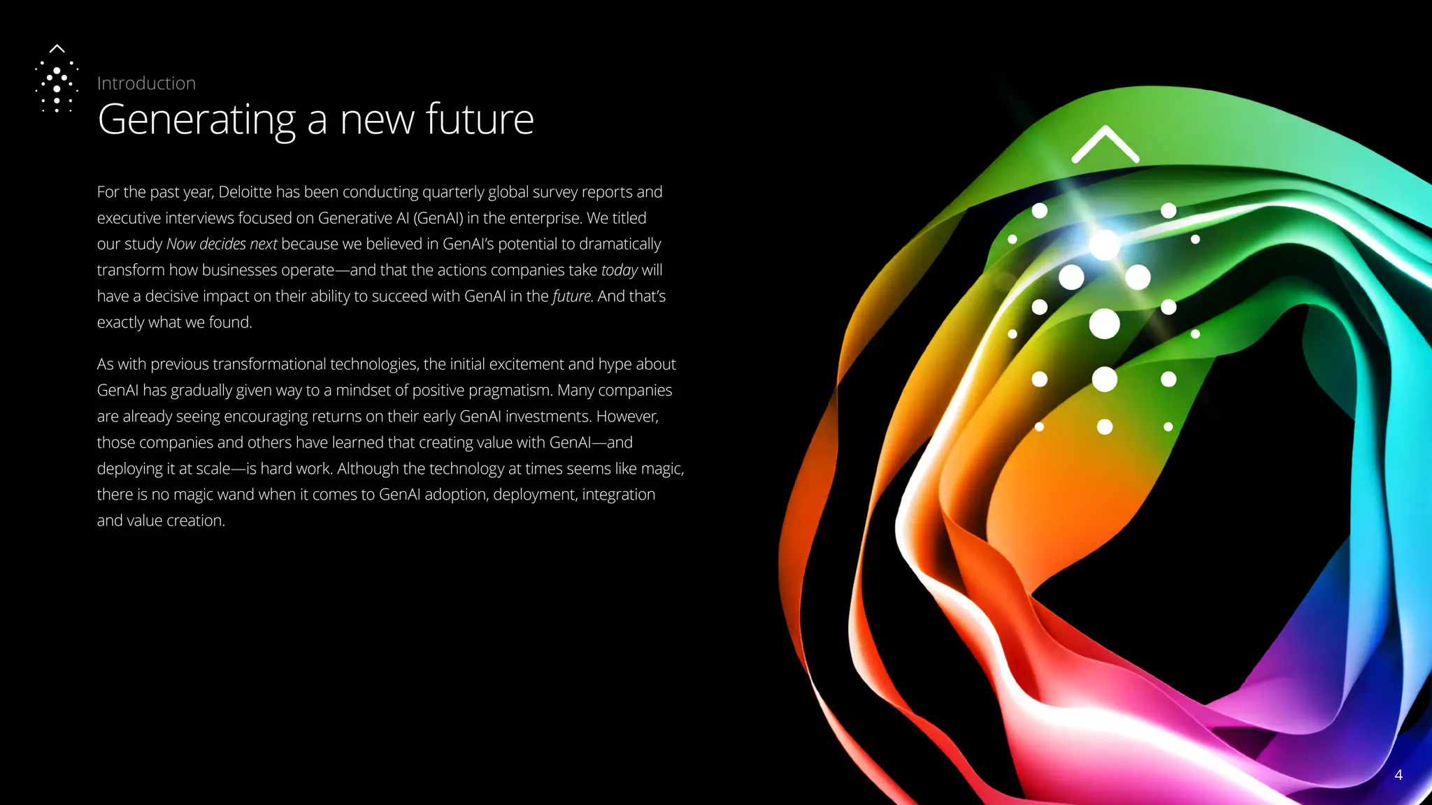 Introduction
Generating a new future
For the past year, Deloitte has been conducting quarterly global survey reports and
executive interviews focused on Generative AI (GenAI) in the enterprise. We titled
our study Now decides next because we believed in GenAI’s potential to dramatically
transform how businesses operate—and that the actions companies take today will
have a decisive impact on their ability to succeed with GenAI in the future. And that’s
exactly what we found.
As with previous transformational technologies, the initial excitement and hype about
GenAI has gradually given way to a mindset of positive pragmatism. Many companies
are already seeing encouraging returns on their early GenAI investments. However,
those companies and others have learned that creating value with GenAI—and
deploying it at scale—is hard work. Although the technology at times seems like magic,
there is no magic wand when it comes to GenAI adoption, deployment, integration
and value creation.
4
4
 