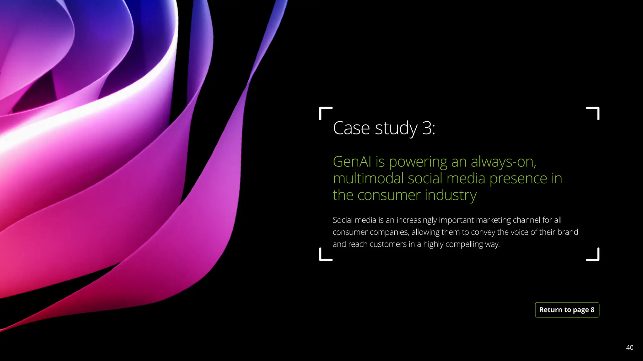GenAI is powering an always-on,
multimodal social media presence in
the consumer industry 				
Social media is an increasingly important marketing channel for all
consumer companies, allowing them to convey the voice of their brand
and reach customers in a highly compelling way.
Case study 3:
Return to page 8
40
 