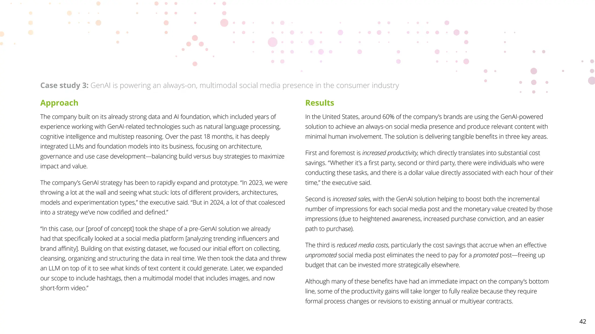 Approach
The company built on its already strong data and AI foundation, which included years of
experience working with GenAI-related technologies such as natural language processing,
cognitive intelligence and multistep reasoning. Over the past 18 months, it has deeply
integrated LLMs and foundation models into its business, focusing on architecture,
governance and use case development—balancing build versus buy strategies to maximize
impact and value.
The company’s GenAI strategy has been to rapidly expand and prototype. “In 2023, we were
throwing a lot at the wall and seeing what stuck: lots of different providers, architectures,
models and experimentation types,” the executive said. “But in 2024, a lot of that coalesced
into a strategy we’ve now codified and defined.”
“In this case, our [proof of concept] took the shape of a pre-GenAI solution we already
had that specifically looked at a social media platform [analyzing trending influencers and
brand affinity]. Building on that existing dataset, we focused our initial effort on collecting,
cleansing, organizing and structuring the data in real time. We then took the data and threw
an LLM on top of it to see what kinds of text content it could generate. Later, we expanded
our scope to include hashtags, then a multimodal model that includes images, and now
short-form video.”
Results
In the United States, around 60% of the company’s brands are using the GenAI-powered
solution to achieve an always-on social media presence and produce relevant content with
minimal human involvement. The solution is delivering tangible benefits in three key areas.
First and foremost is increased productivity, which directly translates into substantial cost
savings. “Whether it’s a first party, second or third party, there were individuals who were
conducting these tasks, and there is a dollar value directly associated with each hour of their
time,” the executive said.
Second is increased sales, with the GenAI solution helping to boost both the incremental
number of impressions for each social media post and the monetary value created by those
impressions (due to heightened awareness, increased purchase conviction, and an easier
path to purchase).
The third is reduced media costs, particularly the cost savings that accrue when an effective
unpromoted social media post eliminates the need to pay for a promoted post—freeing up
budget that can be invested more strategically elsewhere.
Although many of these benefits have had an immediate impact on the company’s bottom
line, some of the productivity gains will take longer to fully realize because they require
formal process changes or revisions to existing annual or multiyear contracts.
Case study 3: GenAI is powering an always-on, multimodal social media presence in the consumer industry
42
 