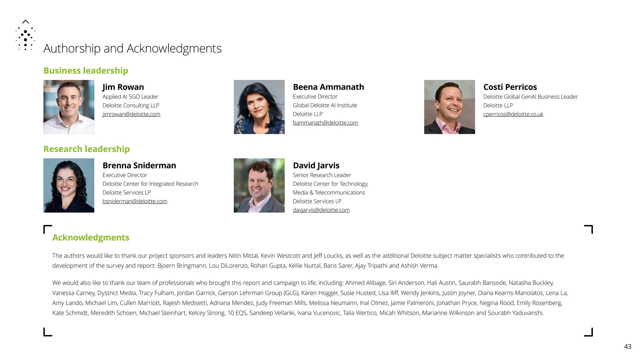 Authorship and Acknowledgments
Acknowledgments
The authors would like to thank our project sponsors and leaders Nitin Mittal, Kevin Westcott and Jeff Loucks, as well as the additional Deloitte subject matter specialists who contributed to the
development of the survey and report: Bjoern Bringmann, Lou DiLorenzo, Rohan Gupta, Kellie Nuttal, Baris Sarer, Ajay Tripathi and Ashish Verma.
We would also like to thank our team of professionals who brought this report and campaign to life, including: Ahmed Alibage, Siri Anderson, Hali Austin, Saurabh Bansode, Natasha Buckley,
Vanessa Carney, Dystnct Media, Tracy Fulham, Jordan Garrick, Gerson Lehrman Group (GLG), Karen Hogger, Susie Husted, Lisa Iliff, Wendy Jenkins, Justin Joyner, Diana Kearns-Manolatos, Lena La,
Amy Lando, Michael Lim, Cullen Marriott, Rajesh Medisetti, Adriana Mendez, Judy Freeman Mills, Melissa Neumann, Inal Olmez, Jamie Palmeroni, Jonathan Pryce, Negina Rood, Emily Rosenberg,
Kate Schmidt, Meredith Schoen, Michael Steinhart, Kelcey Strong, 10 EQS, Sandeep Vellanki, Ivana Vucenovic, Talia Wertico, Micah Whitson, Marianne Wilkinson and Sourabh Yaduvanshi.
Brenna Sniderman
Executive Director
Deloitte Center for Integrated Research
Deloitte Services LP
bsniderman@deloitte.com
Jim Rowan
Applied AI SGO Leader
Deloitte Consulting LLP
jimrowan@deloitte.com
Costi Perricos
Deloitte Global GenAI Business Leader
Deloitte LLP
cperricos@deloitte.co.uk
Beena Ammanath
Executive Director
Global Deloitte AI Institute
Deloitte LLP
bammanath@deloitte.com
Business leadership
Research leadership
David Jarvis
Senior Research Leader
Deloitte Center for Technology,
Media  Telecommunications
Deloitte Services LP
davjarvis@deloitte.com
43
 