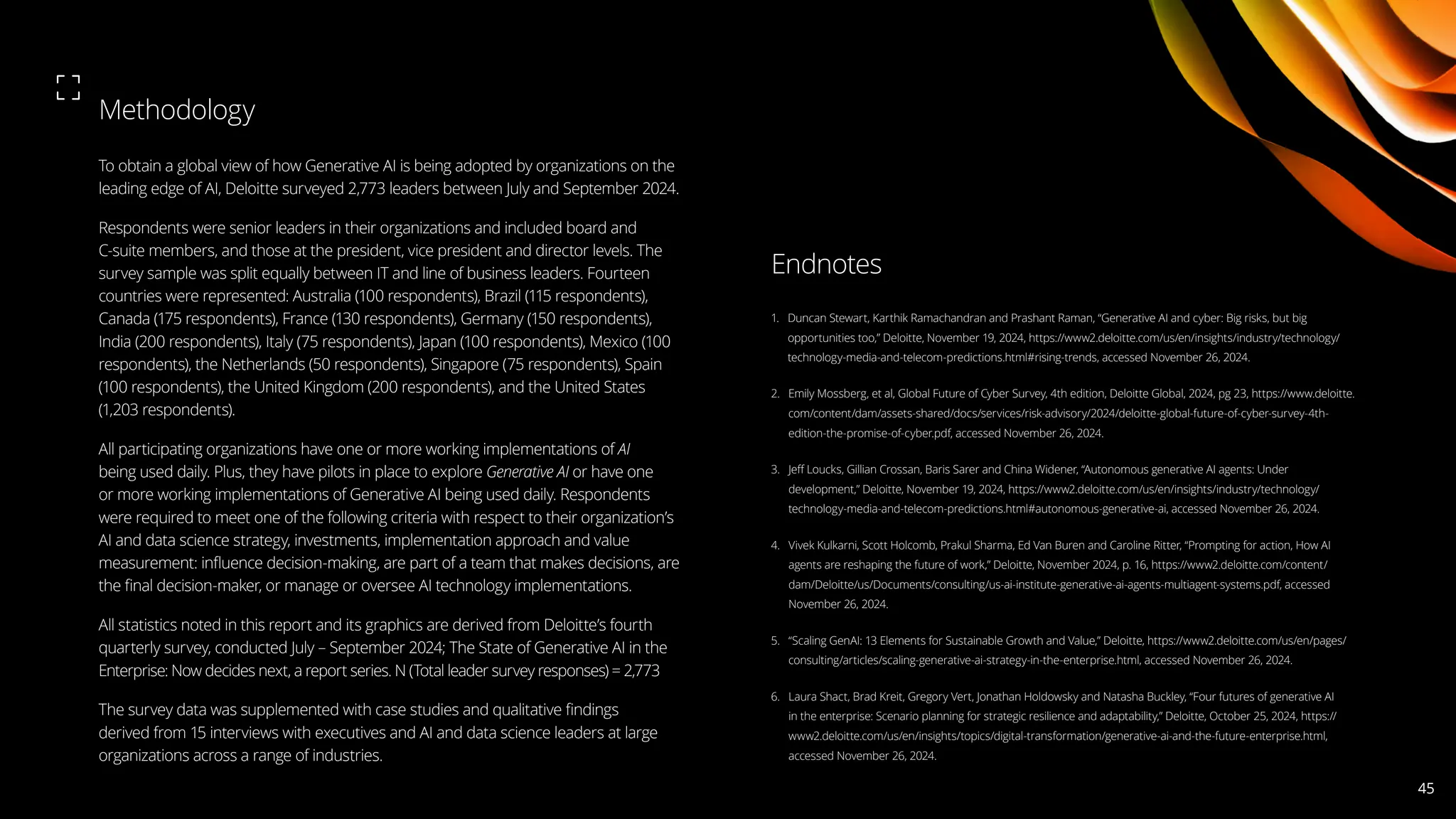 To obtain a global view of how Generative AI is being adopted by organizations on the
leading edge of AI, Deloitte surveyed 2,773 leaders between July and September 2024.
Respondents were senior leaders in their organizations and included board and
C-suite members, and those at the president, vice president and director levels. The
survey sample was split equally between IT and line of business leaders. Fourteen
countries were represented: Australia (100 respondents), Brazil (115 respondents),
Canada (175 respondents), France (130 respondents), Germany (150 respondents),
India (200 respondents), Italy (75 respondents), Japan (100 respondents), Mexico (100
respondents), the Netherlands (50 respondents), Singapore (75 respondents), Spain
(100 respondents), the United Kingdom (200 respondents), and the United States
(1,203 respondents).
All participating organizations have one or more working implementations of AI
being used daily. Plus, they have pilots in place to explore Generative AI or have one
or more working implementations of Generative AI being used daily. Respondents
were required to meet one of the following criteria with respect to their organization’s
AI and data science strategy, investments, implementation approach and value
measurement: influence decision-making, are part of a team that makes decisions, are
the final decision-maker, or manage or oversee AI technology implementations.
All statistics noted in this report and its graphics are derived from Deloitte’s fourth
quarterly survey, conducted July – September 2024; The State of Generative AI in the
Enterprise: Now decides next, a report series. N (Total leader survey responses) = 2,773
The survey data was supplemented with case studies and qualitative findings
derived from 15 interviews with executives and AI and data science leaders at large
organizations across a range of industries.
Methodology
1. 
Duncan Stewart, Karthik Ramachandran and Prashant Raman, “Generative AI and cyber: Big risks, but big
opportunities too,” Deloitte, November 19, 2024, https://www2.deloitte.com/us/en/insights/industry/technology/
technology-media-and-telecom-predictions.html#rising-trends, accessed November 26, 2024.
2. 
Emily Mossberg, et al, Global Future of Cyber Survey, 4th edition, Deloitte Global, 2024, pg 23, https://www.deloitte.
com/content/dam/assets-shared/docs/services/risk-advisory/2024/deloitte-global-future-of-cyber-survey-4th-
edition-the-promise-of-cyber.pdf, accessed November 26, 2024.
3. 
Jeff Loucks, Gillian Crossan, Baris Sarer and China Widener, “Autonomous generative AI agents: Under
development,” Deloitte, November 19, 2024, https://www2.deloitte.com/us/en/insights/industry/technology/
technology-media-and-telecom-predictions.html#autonomous-generative-ai, accessed November 26, 2024.
4. 
Vivek Kulkarni, Scott Holcomb, Prakul Sharma, Ed Van Buren and Caroline Ritter, “Prompting for action, How AI
agents are reshaping the future of work,” Deloitte, November 2024, p. 16, https://www2.deloitte.com/content/
dam/Deloitte/us/Documents/consulting/us-ai-institute-generative-ai-agents-multiagent-systems.pdf, accessed
November 26, 2024.
5. 
“Scaling GenAI: 13 Elements for Sustainable Growth and Value,” Deloitte, https://www2.deloitte.com/us/en/pages/
consulting/articles/scaling-generative-ai-strategy-in-the-enterprise.html, accessed November 26, 2024.
6. 
Laura Shact, Brad Kreit, Gregory Vert, Jonathan Holdowsky and Natasha Buckley, “Four futures of generative AI
in the enterprise: Scenario planning for strategic resilience and adaptability,” Deloitte, October 25, 2024, https://
www2.deloitte.com/us/en/insights/topics/digital-transformation/generative-ai-and-the-future-enterprise.html,
accessed November 26, 2024.
Endnotes
45
 