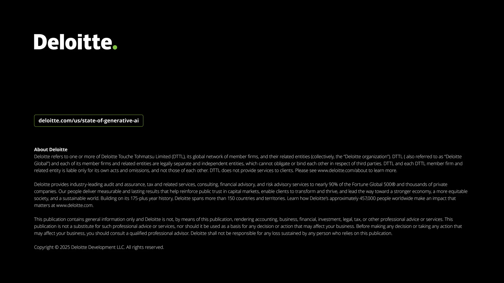 About Deloitte
Deloitte refers to one or more of Deloitte Touche Tohmatsu Limited (DTTL), its global network of member firms, and their related entities (collectively, the “Deloitte organization”). DTTL ( also referred to as “Deloitte
Global”) and each of its member firms and related entities are legally separate and independent entities, which cannot obligate or bind each other in respect of third parties. DTTL and each DTTL member firm and
related entity is liable only for its own acts and omissions, and not those of each other. DTTL does not provide services to clients. Please see www.deloitte.com/about to learn more.
Deloitte provides industry-leading audit and assurance, tax and related services, consulting, financial advisory, and risk advisory services to nearly 90% of the Fortune Global 500® and thousands of private
companies. Our people deliver measurable and lasting results that help reinforce public trust in capital markets, enable clients to transform and thrive, and lead the way toward a stronger economy, a more equitable
society, and a sustainable world. Building on its 175-plus year history, Deloitte spans more than 150 countries and territories. Learn how Deloitte’s approximately 457,000 people worldwide make an impact that
matters at www.deloitte.com.
This publication contains general information only and Deloitte is not, by means of this publication, rendering accounting, business, financial, investment, legal, tax, or other professional advice or services. This
publication is not a substitute for such professional advice or services, nor should it be used as a basis for any decision or action that may affect your business. Before making any decision or taking any action that
may affect your business, you should consult a qualified professional advisor. Deloitte shall not be responsible for any loss sustained by any person who relies on this publication.
Copyright © 2025 Deloitte Development LLC. All rights reserved.
deloitte.com/us/state-of-generative-ai
 