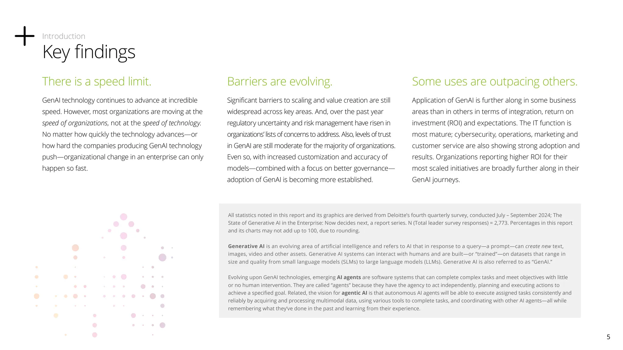 There is a speed limit.
GenAI technology continues to advance at incredible
speed. However, most organizations are moving at the
speed of organizations, not at the speed of technology.
No matter how quickly the technology advances—or
how hard the companies producing GenAI technology
push—organizational change in an enterprise can only
happen so fast.
Barriers are evolving.
Significant barriers to scaling and value creation are still
widespread across key areas. And, over the past year
regulatory uncertainty and risk management have risen in
organizations’ lists of concerns to address. Also, levels of trust
in GenAI are still moderate for the majority of organizations.
Even so, with increased customization and accuracy of
models—combined with a focus on better governance—
adoption of GenAI is becoming more established.
Some uses are outpacing others.
Application of GenAI is further along in some business
areas than in others in terms of integration, return on
investment (ROI) and expectations. The IT function is
most mature; cybersecurity, operations, marketing and
customer service are also showing strong adoption and
results. Organizations reporting higher ROI for their
most scaled initiatives are broadly further along in their
GenAI journeys.
Introduction
Key findings
All statistics noted in this report and its graphics are derived from Deloitte’s fourth quarterly survey, conducted July – September 2024; The
State of Generative AI in the Enterprise: Now decides next, a report series. N (Total leader survey responses) = 2,773. Percentages in this report
and its charts may not add up to 100, due to rounding.
Generative AI is an evolving area of artificial intelligence and refers to AI that in response to a query—a prompt—can create new text,
images, video and other assets. Generative AI systems can interact with humans and are built—or “trained”—on datasets that range in
size and quality from small language models (SLMs) to large language models (LLMs). Generative AI is also referred to as “GenAI.”
Evolving upon GenAI technologies, emerging AI agents are software systems that can complete complex tasks and meet objectives with little
or no human intervention. They are called “agents” because they have the agency to act independently, planning and executing actions to
achieve a specified goal. Related, the vision for agentic AI is that autonomous AI agents will be able to execute assigned tasks consistently and
reliably by acquiring and processing multimodal data, using various tools to complete tasks, and coordinating with other AI agents—all while
remembering what they’ve done in the past and learning from their experience.
5
 