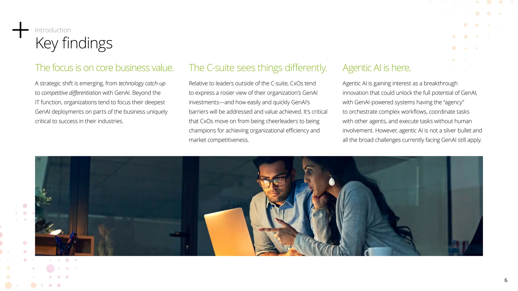 The focus is on core business value.
A strategic shift is emerging, from technology catch-up
to competitive differentiation with GenAI. Beyond the
IT function, organizations tend to focus their deepest
GenAI deployments on parts of the business uniquely
critical to success in their industries.
The C-suite sees things differently.
Relative to leaders outside of the C-suite, CxOs tend
to express a rosier view of their organization’s GenAI
investments—and how easily and quickly GenAI’s
barriers will be addressed and value achieved. It’s critical
that CxOs move on from being cheerleaders to being
champions for achieving organizational efficiency and
market competitiveness.
Agentic AI is here.
Agentic AI is gaining interest as a breakthrough
innovation that could unlock the full potential of GenAI,
with GenAI-powered systems having the “agency”
to orchestrate complex workflows, coordinate tasks
with other agents, and execute tasks without human
involvement. However, agentic AI is not a silver bullet and
all the broad challenges currently facing GenAI still apply.
Introduction
Key findings
6
 