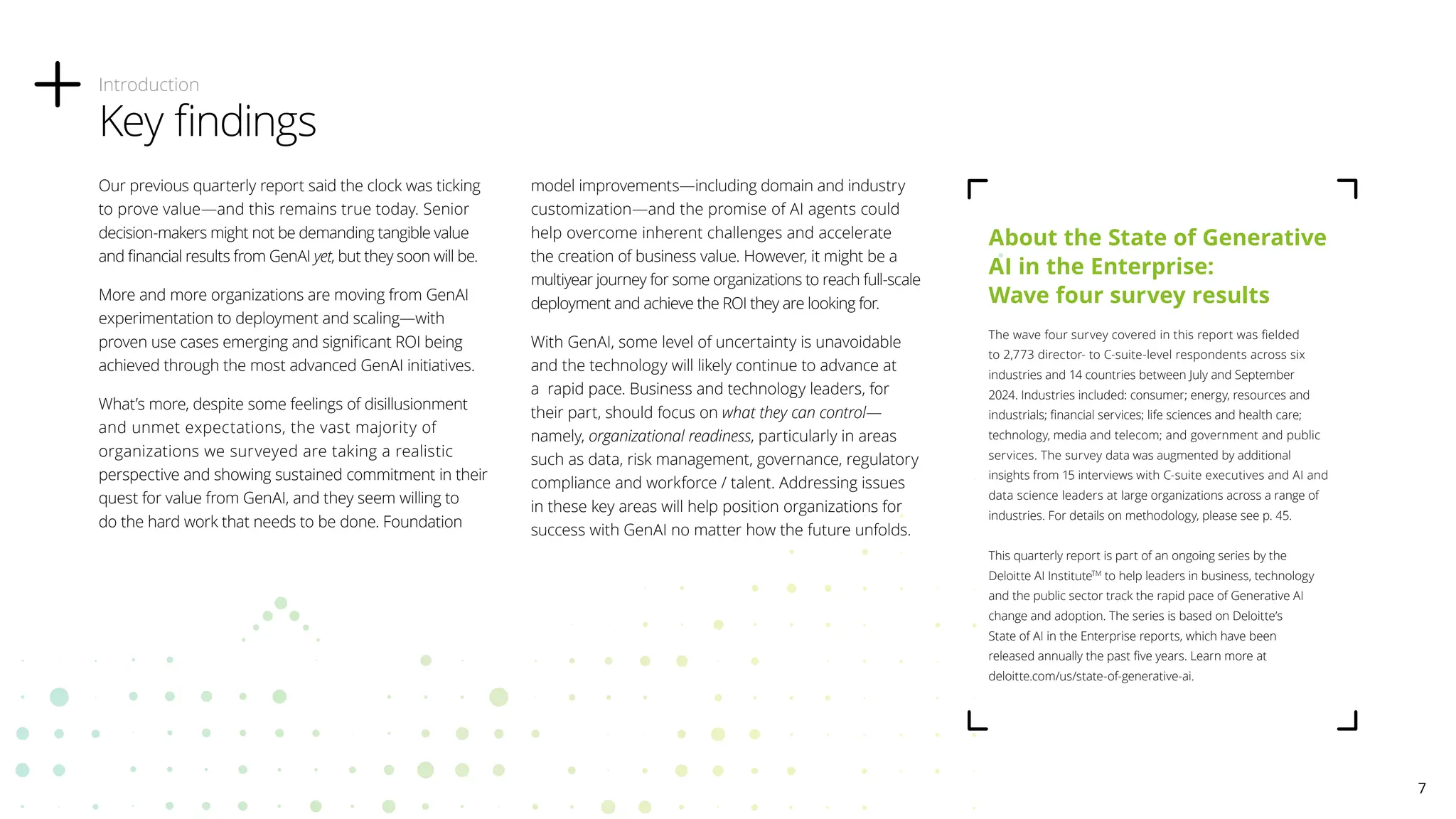 Our previous quarterly report said the clock was ticking
to prove value—and this remains true today. Senior
decision-makers might not be demanding tangible value
and financial results from GenAI yet, but they soon will be.
More and more organizations are moving from GenAI
experimentation to deployment and scaling—with
proven use cases emerging and significant ROI being
achieved through the most advanced GenAI initiatives.
What’s more, despite some feelings of disillusionment
and unmet expectations, the vast majority of
organizations we surveyed are taking a realistic
perspective and showing sustained commitment in their
quest for value from GenAI, and they seem willing to
do the hard work that needs to be done. Foundation
model improvements—including domain and industry
customization—and the promise of AI agents could
help overcome inherent challenges and accelerate
the creation of business value. However, it might be a
multiyear journey for some organizations to reach full-scale
deployment and achieve the ROI they are looking for.
With GenAI, some level of uncertainty is unavoidable
and the technology will likely continue to advance at
a rapid pace. Business and technology leaders, for
their part, should focus on what they can control—
namely, organizational readiness, particularly in areas
such as data, risk management, governance, regulatory
compliance and workforce / talent. Addressing issues
in these key areas will help position organizations for
success with GenAI no matter how the future unfolds.
Introduction
Key findings
About the State of Generative
AI in the Enterprise:
Wave four survey results
The wave four survey covered in this report was fielded
to 2,773 director- to C-suite-level respondents across six
industries and 14 countries between July and September
2024. Industries included: consumer; energy, resources and
industrials; financial services; life sciences and health care;
technology, media and telecom; and government and public
services. The survey data was augmented by additional
insights from 15 interviews with C-suite executives and AI and
data science leaders at large organizations across a range of
industries. For details on methodology, please see p. 45.
This quarterly report is part of an ongoing series by the
Deloitte AI InstituteTM
to help leaders in business, technology
and the public sector track the rapid pace of Generative AI
change and adoption. The series is based on Deloitte’s
State of AI in the Enterprise reports, which have been
released annually the past five years. Learn more at
deloitte.com/us/state-of-generative-ai.
7
 