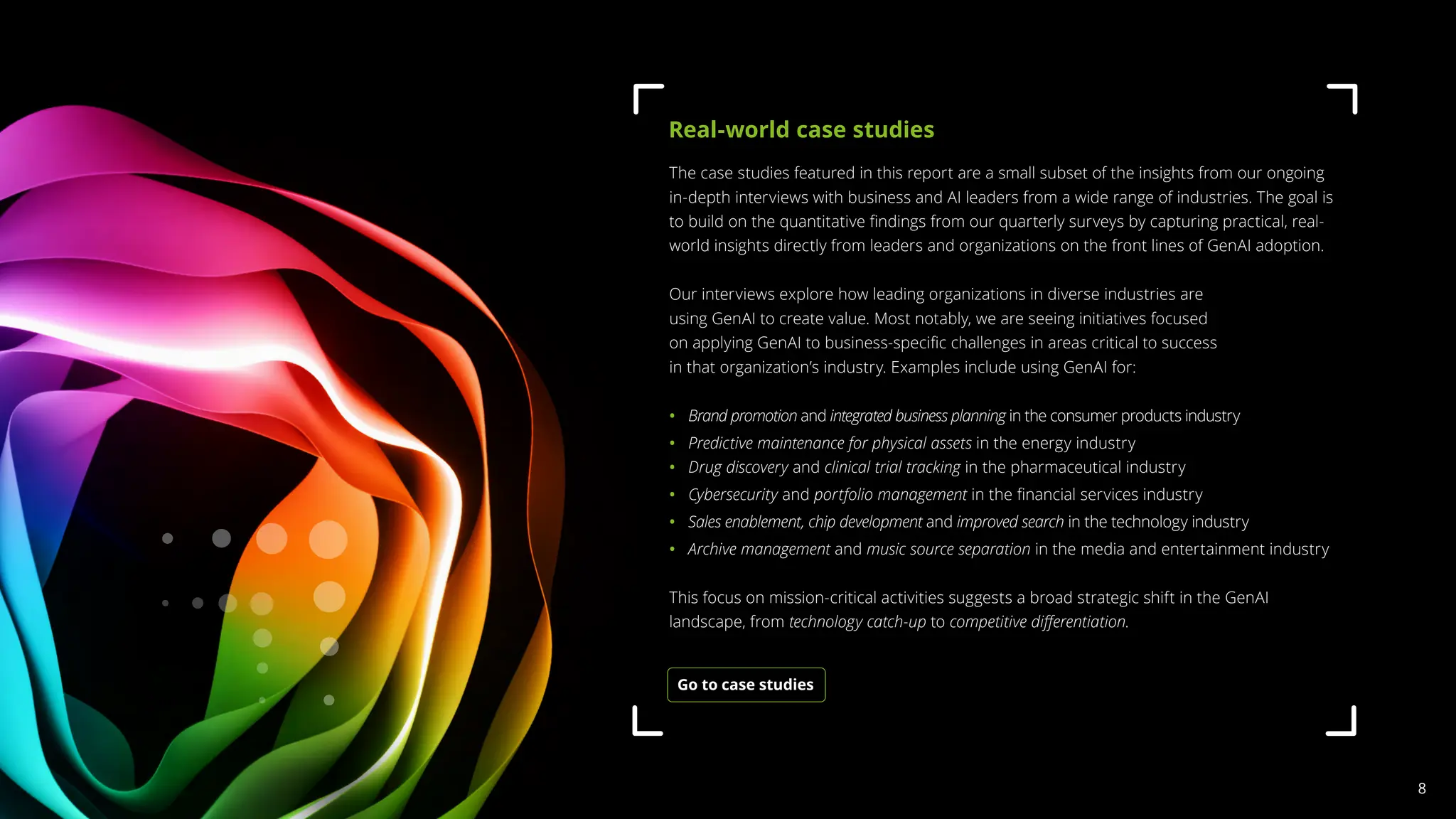 The case studies featured in this report are a small subset of the insights from our ongoing
in-depth interviews with business and AI leaders from a wide range of industries. The goal is
to build on the quantitative findings from our quarterly surveys by capturing practical, real-
world insights directly from leaders and organizations on the front lines of GenAI adoption.
Our interviews explore how leading organizations in diverse industries are
using GenAI to create value. Most notably, we are seeing initiatives focused
on applying GenAI to business-specific challenges in areas critical to success
in that organization’s industry. Examples include using GenAI for:
• 
Brand promotion and integrated business planning in the consumer products industry
• Predictive maintenance for physical assets in the energy industry
• Drug discovery and clinical trial tracking in the pharmaceutical industry
• Cybersecurity and portfolio management in the financial services industry
• 
Sales enablement, chip development and improved search in the technology industry
• 
Archive management and music source separation in the media and entertainment industry
This focus on mission-critical activities suggests a broad strategic shift in the GenAI
landscape, from technology catch-up to competitive differentiation.
Real-world case studies
Go to case studies
8
 