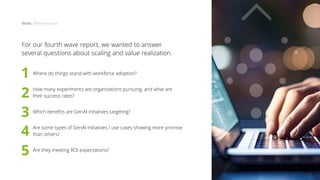 For our fourth wave report, we wanted to answer
several questions about scaling and value realization.
	
Where do things stand with workforce adoption?
	
How many experiments are organizations pursuing, and what are
their success rates?
	
Which benefits are GenAI initiatives targeting?
	
Are some types of GenAI initiatives / use cases showing more promise
than others?
	
Are they meeting ROI expectations?
Now: Where we are
1
2
3
4
5
16
 