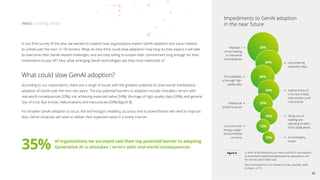 In our final survey of the year, we wanted to explore how organizations expect GenAI adoption and value creation
to unfold over the next 12–18 months. What do they think could slow adoption? How long do they expect it will take
to overcome their GenAI-related challenges, and are they willing to sustain their commitment long enough for their
investments to pay off? Also, what emerging GenAI technologies are they most interested in?
What could slow GenAI adoption?
According to our respondents, there are a range of issues with the greatest potential to slow overall marketplace
adoption of GenAI over the next two years. The top potential barriers to adoption include: mistakes / errors with
real-world consequences (35%); not achieving expected value (34%); shortage of high-quality data (30%); and general
loss of trust due to bias, hallucinations and inaccuracies (29%) (figure 8).
For broader GenAI adoption to occur, the technology’s reliability, accuracy and trustworthiness will need to improve.
Also, GenAI initiatives will need to deliver their expected value in a timely manner.
Next: Looking ahead
Q: Which of the following do you think could MOST slow adoption
of GenerativeAI models/tools/applications by organizations over
the next two years? (Select two)
State of Generative AI in the Enterprise Survey, (July/Sept. 2024)
N (Total) = 2,773
Figure 8
Impediments to GenAI adoption
in the near future
35%
Mistakes /
errors leading
to real-world
consequences
Not achieving
expected value
The availability
of enough high-
quality data
A general loss of
trust due to bias,
hallucinations and
inaccuracies
Intellectual
property issues
34%
30%
29%
25%
Concerns over
energy usage /
environmental
concerns
Rising cost of
building and
operating models /
tools / applications
20%
13%
AI sovereignty
issues
12%
35% of organizations we surveyed said their top potential barrier to adopting
Generative AI is mistakes / errors with real-world consequences.
25
 