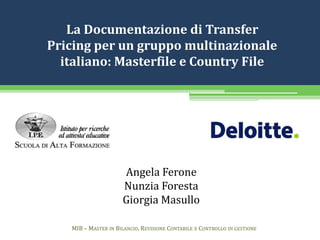 La Documentazione di Transfer
Pricing per un gruppo multinazionale
italiano: Masterfile e Country File
Angela Ferone
Nunzia Foresta
Giorgia Masullo
MIB – MASTER IN BILANCIO, REVISIONE CONTABILE E CONTROLLO DI GESTIONE
 