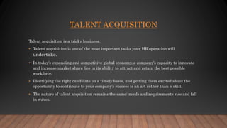 TALENT ACQUISITION
Talent acquisition is a tricky business.
• Talent acquisition is one of the most important tasks your HR operation will
undertake.
• In today’s expanding and competitive global economy, a company’s capacity to innovate
and increase market share lies in its ability to attract and retain the best possible
workforce.
• Identifying the right candidate on a timely basis, and getting them excited about the
opportunity to contribute to your company’s success is an art rather than a skill.
• The nature of talent acquisition remains the same; needs and requirements rise and fall
in waves.
 