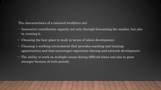 The characteristics of a talented workforce are:
• Innovative contribution capacity not only through forecasting the market, but also
in creating it.
• Choosing the best place to work in terms of talent development.
• Choosing a working environment that provides coaching and training
opportunities and that encourages experience sharing and network development.
• The ability to work on multiple issues during difficult times and also to grow
stronger because of such periods.
 