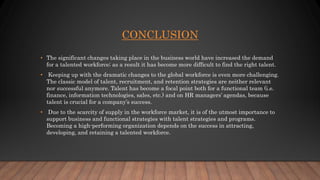 CONCLUSION
• The significant changes taking place in the business world have increased the demand
for a talented workforce; as a result it has become more difficult to find the right talent.
• Keeping up with the dramatic changes to the global workforce is even more challenging.
The classic model of talent, recruitment, and retention strategies are neither relevant
nor successful anymore. Talent has become a focal point both for a functional team (i.e.
finance, information technologies, sales, etc.) and on HR managers’ agendas, because
talent is crucial for a company’s success.
• Due to the scarcity of supply in the workforce market, it is of the utmost importance to
support business and functional strategies with talent strategies and programs.
Becoming a high-performing organization depends on the success in attracting,
developing, and retaining a talented workforce.
 