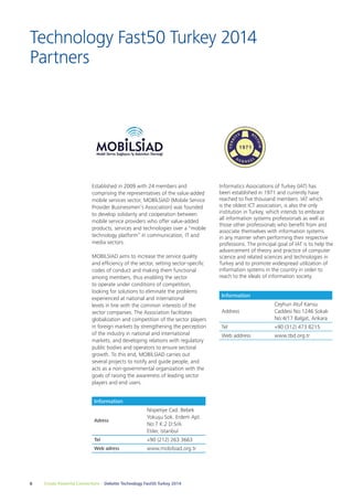 Technology Fast50 Turkey 2014 
Partners 
Established in 2009 with 24 members and 
comprising the representatives of the value-added 
mobile services sector, MOBİLSİAD (Mobile Service 
Provider Businessmen’s Association) was founded 
to develop solidarity and cooperation between 
mobile service providers who offer value-added 
products, services and technologies over a "mobile 
technology platform” in communication, IT and 
media sectors. 
MOBİLSİAD aims to increase the service quality 
and efficiency of the sector, setting sector-specific 
codes of conduct and making them functional 
among members, thus enabling the sector 
to operate under conditions of competition, 
looking for solutions to eliminate the problems 
experienced at national and international 
levels in line with the common interests of the 
sector companies. The Association facilitates 
globalization and competition of the sector players 
in foreign markets by strengthening the perception 
of the industry in national and international 
markets, and developing relations with regulatory 
public bodies and operators to ensure sectoral 
growth. To this end, MOBİLSİAD carries out 
several projects to notify and guide people, and 
acts as a non-governmental organization with the 
goals of raising the awareness of leading sector 
players and end users. 
Information 
Adress 
Nispetiye Cad. Bebek 
Yokuşu Sok. Erdem Apt. 
No:7 K:2 D:5/A 
Etiler, İstanbul 
Tel +90 (212) 263 3663 
Web adress www.mobilsiad.org.tr 
6 Create Powerful Connections – Deloitte Technology Fast50 Turkey 2014 
Informatics Associations of Turkey (IAT) has 
been established in 1971 and currently have 
reached to five thousand members. IAT which 
is the oldest ICT association, is also the only 
institution in Turkey, which intends to embrace 
all information systems professionals as well as 
those other professionals who benefit from and 
associate themselves with information systems 
in any manner when performing their respective 
professions. The principal goal of IAT is to help the 
advancement of theory and practice of computer 
science and related sciences and technologies in 
Turkey and to promote widespread utilization of 
information systems in the country in order to 
reach to the ideals of information society. 
Information 
Address 
Ceyhun Atuf Kansu 
Caddesi No:1246 Sokak 
No:4/17 Balgat, Ankara 
Tel +90 (312) 473 8215 
Web address www.tbd.org.tr 
 