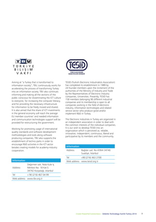 Create Powerful Connections – Deloitte Technology Fast50 Turkey 2014 7 
Aiming at “a Turkey that is transformed to 
information society”, TBV, continuously works for 
accelerating the process of transforming Turkey 
into an information society. TBV also continues 
informing and making all the sections of the 
public conscious for disseminating the ICT culture 
to everyone, for increasing the computer literacy, 
and for providing the necessary infrastructure 
for information to be freely moved and shared. 
It is also aimed that the share of ICT investments 
in the general economy will reach the average 
EU member countries’ and needed information 
and communication technologies support will be 
provided for restructuring the government. 
Working for promoting usage of international 
quality standards and software development 
methodologies and tools along software 
producing companies, TBV also supports the 
establishment of techno parks in order to 
encourage R&D activities in the ICT sector 
besides creating models for academy-industry 
cooperation. 
Information 
Address 
Değirmen sok. Nida Kule İş 
Merkezi No: 18 Kat:5 
34742 Kozyatağı ,İstanbul 
Tel + 90 (216) 467 04 99 
Web address www.tbv.org.tr 
TESİD (Turkish Electronic Industrialists Association) 
has completed its establishment in 1989 by 
24 founder members upon the incitement of the 
authorities of the Ministry of Industry and Trade 
by the Representatives of Electronic Industry 
companies, Universities. Presently, TESID has 
158 members belonging 90 different industrial 
companies and its membership is open to all 
companies working in the field of electronic 
industry, information technologies and related 
service sector who produce good and/or 
implement R&D in Turkey. 
The Electronic Industries in Turkey are organized in 
an independent association in order to deal with 
the common interests of the individual companies. 
It is our wish to develop TESİD into an 
organization which is perceived as; reliable, 
innovative, independent, continuous, liberal and 
participative by its members and the community. 
Information 
Address Bağdat cad. No:439/4 34740 
Suadiye, İstanbul 
Tel +90 (216) 463 2700 
Web address www.tesid.org.tr 
 