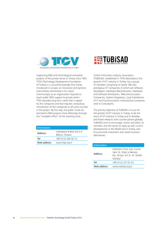 Supporting R&D and technological innovation 
projects of the private sector in Turkey since 1991, 
TTGV (Technology Development Foundation 
of Turkey) is a successful example that Turkey 
introduced in Europe; an innovative and dynamic 
intermediary mentioned in EU Lisbon 
Communique as an organization required to 
reach public R&D support to private sector. 
TTGV provides long-term credit that is repaid 
by the companies and that requires compulsory 
contribution of the companies to all costs incurred 
in the project. By this way, the public funds are 
directed to R&D projects more effectively through 
the "multiplier effect" of the revolving fund. 
8 Create Powerful Connections – Deloitte Technology Fast50 Turkey 2014 
Turkish Informatics Industry Association 
(TUBİSAD), established in 1979 dedicated to the 
growth of ICT Industry in Turkey, has a group 
of members comprising of nearly 180 very 
prestigious ICT companies of which are Software 
Developers, Hardware Manufacturers, Hardware 
and Software Distributors, Telecommunication 
Companies, System Integrators, Local Subsidiaries 
of IT and Communication multinational companies 
and/ or Consultants. 
The primary objective of TUBISAD is to act for 
the growth of ICT industry in Turkey, to be the 
voice of ICT industry in Turkey and to develop 
and foster relations with counter parties globally. 
TUBISAD aims to encourage, inform and direct its 
members and the sector to keep up with current 
developments in the World and in Turkey, and 
thus promote investment and create business 
alternatives. 
Information 
Address 
Cyberplaza B-Blok Kat:5-6 
Bilkent, Ankara 
Tel +90 (312) 265 02 72 
Web address www.ttgv.org.tr 
Information 
Address 
Selahattin Pınar Cad. Cemal 
Sahir Sk. Polat İş Merkezi 
No: 29 Kat: 4-5 D: 47 34340 
İstanbul 
Tel +90 (212) 275 52 52 
Web address www.tubisad.org.tr 
 