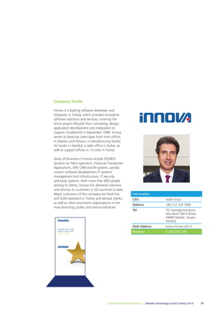 Create Powerful Connections – Deloitte Technology Fast50 Turkey 2014 15 
Deloitte Technology 
Fast50 Turkey 2014 
Big Star Award 
Information 
CEO Aydın Ersöz 
Address +90 212 329 7000 
Tel İTÜ Ayazağa Kampüsü 
Teknokent ARI-4 Binası 
34469 Maslak, Sarıyer, 
İstanbul 
Web Address www.innova.com.tr 
Revenue € 104.235.747 
Company Profile 
Innova is a leading software developer and 
integrator in Turkey, which provides innovative 
software solutions and services, covering the 
entire project lifecycle from consulting, design, 
application development and integration to 
support. Established in September 1999, Innova 
serves its bluechip client base from main offices 
in Istanbul and Ankara, a manufacturing facility 
for kiosks in İstanbul, a sales office in Dubai, as 
well as support offices in 12 cities in Turkey. 
Areas of business in Innova include OSS/BSS 
Systems for Telco operators, Financial Transaction 
Applications, ERP, CRM and BI systems, portals, 
custom software development IT systems 
management and infrastructure, IT security 
and kiosk systems. With more than 800 people 
serving its clients, Innova has delivered solutions 
and services to customers in 30 countries to date. 
Major customers of the company are fixed line 
and GSM operators in Turkey and abroad, banks, 
as well as other prominent organizations in the 
manufacturing, public and service industries. 
 