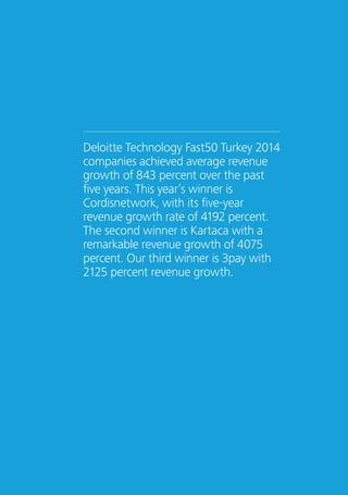 Deloitte Technology Fast50 Turkey 2014 
companies achieved average revenue 
growth of 843 percent over the past 
five years. This year’s winner is 
Cordisnetwork, with its five-year 
revenue growth rate of 4192 percent. 
The second winner is Kartaca with a 
remarkable revenue growth of 4075 
percent. Our third winner is 3pay with 
2125 percent revenue growth. 
16 Create Powerful Connections – Deloitte Technology Fast50 Turkey 2014 
 