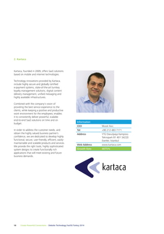 2. Kartaca 
Kartaca, founded in 2009, offers SaaS solutions 
based on mobile and internet technologies. 
Technology innovations provided by Kartaca, 
include highly secure and globally certified 
e-payment systems, state-of-the-art turnkey 
loyalty management solutions, digital content 
delivery management, unified messaging and 
highly available infrastructures. 
Combined with the company's vision of 
providing the best service experience to the 
clients, while keeping a positive and productive 
work environment for the employees; enables 
it to consistently deliver powerful, scalable 
end-to-end SaaS solutions on time and on 
budget. 
In order to address the customer needs, and 
obtain the highly valued business partner’s 
confidence, we are dedicated to develop highly 
functional, secure, user-friendly, efficient, easily-maintainable 
and scalable products and services. 
We provide the right tools, highly sophisticated 
system designs to create functionally rich 
applications that will meet existing and future 
business demands. 
Information 
CEO Murat Avcı 
Tel +90 212 483 7171 
Address YTÜ Davutpaşa Kampüsü 
18 Create Powerful Connections – Deloitte Technology Fast50 Turkey 2014 
Teknopark B1 401 34220 
Esenler, İstanbul 
Web Address www.kartaca.com 
Growth Rate 4075% 
 
