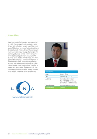 4. Luna Bilişim 
Luna Information Technologies was established 
in 2009. The company’s main business is auto 
ID and data collection. Luna is one of the most 
powerful business partners of Motorola solutions 
& Zebra Barcode Printers. One of the company’s 
main business is digital signage. Samsung is the 
company’s business partner and the company 
is the 3rd biggest partner of Samsung in LFD 
business. Luna also has RFID business. The main 
goal of the company is business development as 
an hardware supplier. The company develops 
business with the first 500 companies in Turkey. 
Digital signage is one thing that the company is 
new at, but which it has experienced a lot. The 
company’s customers in digital signage business 
is the biggest companies in the retail industry. Information 
CEO Levent Öztaş 
Tel +90 216 415 7327 
Address Girne Cad. Girne Mah. 
20 Create Powerful Connections – Deloitte Technology Fast50 Turkey 2014 
No:117-124 D:17 Omega 
Deniz Plaza 34852 İstanbul 
Web Address www.lunabilisim.com.tr 
Growth Rate 2115% 
 