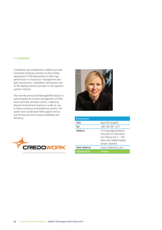 6. Credowork 
CredoWork was established in 2009 to provide 
innovative hardware solutions to the market. 
Specialized in POS Networking to offer high 
performance in transaction management and 
data transmission, CredoWork has became one 
of the leading solution providers in the payment 
systems industry. 
The recently announced ManageATM solution is 
well accepted for remote management of ATM, 
Kiosk terminals and data centers. Collecting 
physical environment statistics in order to use 
in taking corrective and preventive actions, the 
system aims to decrease field support service 
and timing cost and increase availability and 
efficiency. Information 
CEO Ayşe Nil Sarıgöllü 
Tel +90 530 391 1271 
Address İ.T.Ü Ayazağa Kampüsü 
22 Create Powerful Connections – Deloitte Technology Fast50 Turkey 2014 
Koruyolu Arı Teknokent 
Arı-3 Binası Kat:1 - 103 
Nolu Ofis 34469 Maslak, 
Sariyer, İstanbul 
Web Address www.credowork.com 
Growth Rate 1583% 
 