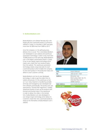 Create Powerful Connections – Deloitte Technology Fast50 Turkey 2014 25 
9. BuldumBuldum.com 
BuldumBuldum.com (Orbital Teknoloji AŞ) is the 
largest gift and customized product e-commerce 
website in Turkey. It is founded in 2007 and grew 
more than %1300 times from 2009 to 2013. 
Since the company is in the gifting business, 
delivery time is crucial. This is why BuldumBuldum. 
com developed its own website and warehouse 
automation technology in order to ship more than 
10.000 products on the same day. BuldumBuldum. 
com is the largest customization brand in Turkey. 
It has its own design engine technology which 
makes users create their own products easily 
from the website. The warehouse automation 
technology creates unique barcodes for each 
customized product which enables the company 
to track each product in the production steps and 
deliver to each customer correctly. 
BuldumBuldum.com has its own developed 
technology in order to get the orders from its 
webite and process it in the warehouse as fast 
as it can. Every shipment is handled by portable 
terminals and managed by own developed real 
time software automatically. The product pick ups 
optimized by “Shortest Path Algorithms” enables 
warehouse workers to pick up the products with 
the best and shortest ways in the warehouse 
in order to deliver the orders in the shorted 
time. BuldumBuldum.com also developed its 
own design engine technology which allows its 
customers create their own customized products 
easily by the themselves at BuldumBuldum.com’s 
website. 
Information 
CEO Güçlü Gökozan 
Tel +90 533 811 1937 
Address Dilmenler Cad. 
Mahmutbey Mah. No:19 
Aslanoba Plaza Kat 1 
34000 İstanbul 
Web Address www.buldumbuldum.com 
Growth Rate 1453% 
 