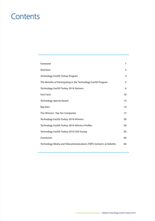 Create Powerful Connections – Deloitte Technology Fast50 Turkey 2014 3 
Contents 
Foreword 1 
Overview 3 
Technology Fast50 Turkey Program 4 
The Benefits of Participating in the Technology Fast50 Program 5 
Technology Fast50 Turkey 2014 Partners 6 
Fast Facts 10 
Technology Special Award 13 
Big Stars 14 
The Winners: Top Ten Companies 17 
Technology Fast50 Turkey 2014 Winners 28 
Technology Fast50 Turkey 2014 Winners Profiles 30 
Technology Fast50 Turkey 2014 CEO Survey 50 
Conclusion 64 
Technology Media and Telecommunications (TMT) Contacts at Deloitte 66 
 