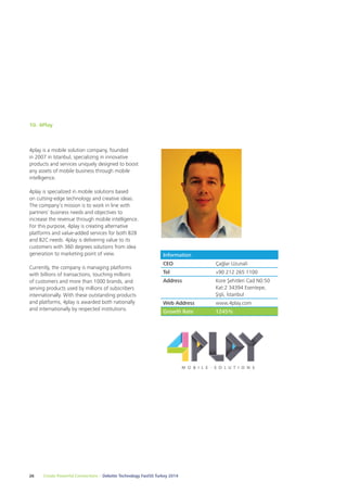 10. 4Play 
4play is a mobile solution company, founded 
in 2007 in Istanbul, specializing in innovative 
products and services uniquely designed to boost 
any assets of mobile business through mobile 
intelligence. 
4play is specialized in mobile solutions based 
on cutting-edge technology and creative ideas. 
The company’s mission is to work in line with 
partners’ business needs and objectives to 
increase the revenue through mobile intelligence. 
For this purpose, 4play is creating alternative 
platforms and value-added services for both B2B 
and B2C needs. 4play is delivering value to its 
customers with 360 degrees solutions from idea 
generation to marketing point of view. 
Currently, the company is managing platforms 
with billions of transactions, touching millions 
of customers and more than 1000 brands, and 
serving products used by millions of subscribers 
internationally. With these outstanding products 
and platforms, 4play is awarded both nationally 
and internationally by respected institutions. 
Information 
CEO Çağlar Uzunali 
Tel +90 212 265 1100 
Address Kore Şehitleri Cad N0:50 
26 Create Powerful Connections – Deloitte Technology Fast50 Turkey 2014 
Kat:2 34394 Esentepe, 
Şişli, İstanbul 
Web Address www.4play.com 
Growth Rate 1245% 
 