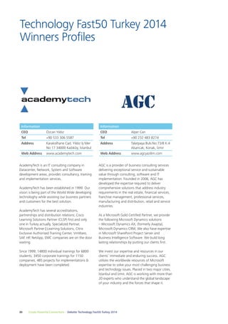 Technology Fast50 Turkey 2014 
Winners Profiles 
Information 
CEO Özcan Yıldız 
Tel +90 533 306 5587 
Address Karakolhane Cad. Yıldız İş Mer 
No 17 34000 Kadıköy, İstanbul 
Web Address www.academytech.com 
AcademyTech is an IT consulting company in 
Datacenter, Network, System and Software 
development areas, provides consultancy, training 
and implementation services. 
AcademyTech has been established in 1999. Our 
vision is being part of the World Wide developing 
technologhy while assisting our business partners 
and customers for the best solution. 
AcademyTech has several accreditations, 
partnerships and distribution relations; Cisco 
Learning Solutions Partner (CLSP) first and only 
one in Turkey actually, Specialized Partner, 
Microsoft Partner | Learning Solutions, Citrix 
Exclusive Authorised Training Center, VmWare, 
SAP, HP, NetApp, EMC companies are on the door 
waiting. 
Since 1999; 14800 individual trainings for 6800 
students, 3450 corporate trainings for 1150 
companies, 485 projects for implementations & 
deployment have been completed. 
Information 
CEO Alper Can 
Tel +90 232 483 8274 
Address Talatpaşa Bulv.No:73/8 K:4 
AGC is a provider of business consulting services 
delivering exceptional service and sustainable 
value through consulting, software and IT 
implementation. Founded in 2006, AGC has 
developed the expertise required to deliver 
comprehensive solutions that address industry 
requirements in the real estate, financial services, 
franchise management, professional services, 
manufacturing and distribution, retail and service 
industries. 
As a Microsoft Gold Certified Partner, we provide 
the following Microsoft Dynamics solutions 
– Microsoft Dynamics AX, (formerly Axapta), 
Microsoft Dynamics CRM, We also have expertise 
in Microsoft SharePoint Project Server and 
Business Intelligence Software. We build long 
lasting relationships by putting our clients first. 
We invest our expertise and resources in our 
clients’ immediate and enduring success. AGC 
utilizes the worldwide resources of Microsoft 
expertise to solve your most challenging business 
and technology issues. Placed in two major cities, 
İstanbul and İzmir, AGC is working with more than 
20 experts who understand the global landscape 
of your industry and the forces that shape it. 
30 Create Powerful Connections – Deloitte Technology Fast50 Turkey 2014 
Alsancak, Konak, İzmir 
Web Address www.agcyazilim.com 
 