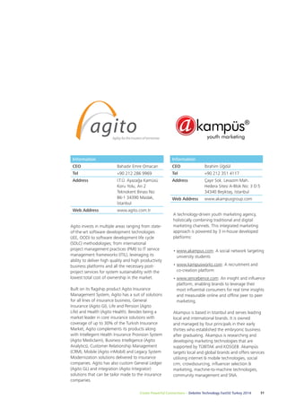 Information 
CEO Bahadır Emre Omacan 
Tel +90 212 286 9969 
Address İ.T.Ü. Ayazağa Kamüsü 
Koru Yolu, Arı 2 
Teknokent Binası No: 
B6-1 34390 Maslak, 
İstanbul 
Web Address www.agito.com.tr 
Agito invests in multiple areas ranging from state-of- 
the-art software development technologies 
(JEE, OOD) to software development life cycle 
(SDLC) methodologies; from international 
project management practices (PMI) to IT service 
management frameworks (ITIL), leveraging its 
ability to deliver high quality and high productivity 
business platforms and all the necessary post-project 
services for system sustainability with the 
lowest total cost of ownership in the market. 
Built on its flagship product Agito Insurance 
Management System, Agito has a suit of solutions 
for all lines of insurance business, General 
Insurance (Agito GI), Life and Pension (Agito 
Life) and Health (Agito Health). Besides being a 
market leader in core insurance solutions with 
coverage of up to 30% of the Turkish Insurance 
Market, Agito complements its products along 
with Intellegent Health Insurance Provision System 
(Agito Mediclaim), Business Intelligence (Agito 
Analytics), Customer Relationship Management 
(CRM), Mobile (Agito inMobil) and Legacy System 
Modernization solutions delivered to insurance 
companies. Agito has also custom General Ledger 
(Agito GL) and integration (Agito Integrator) 
solutions that can be tailor made to the insurance 
companies. 
Information 
CEO İbrahim Üğdül 
Tel +90 212 351 4117 
Address Çayır Sok. Levazım Mah. 
Hedera Sitesi A-Blok No: 3 D:5 
34340 Beşiktaş, İstanbul 
Web Address www.akampusgroup.com 
A technology-driven youth marketing agency, 
holistically combining traditional and digital 
marketing channels. This integrated marketing 
approach is powered by 3 in-house developed 
platforms: 
• www.akampus.com: A social network targeting 
university students 
• www.kampusworks.com: A recruitment and 
co-creation platform 
• www.sencebence.com: An insight and influence 
platform, enabling brands to leverage their 
most influential consumers for real time insights 
and measurable online and offline peer to peer 
marketing. 
Akampus is based in Istanbul and serves leading 
local and international brands. It is owned 
and managed by four principals in their early 
thirties who established the embryonic business 
after graduating. Akampus is researching and 
developing marketing technologies that are 
supported by TÜBİTAK and KOSGEB. Akampüs 
targets local and global brands and offers services 
utilising internet & mobile technologies, social 
crm, crowdsourcing, influencer selection & 
marketing, machine-to-machine technologies, 
community management and SNA. 
Create Powerful Connections – Deloitte Technology Fast50 Turkey 2014 31 
 